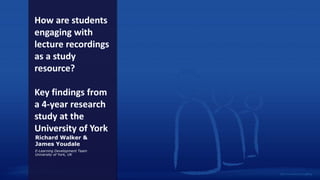 How are students
engaging with
lecture recordings
as a study
resource?
Key findings from
a 4-year research
study at the
University of York
Richard Walker &
James Youdale
E-Learning Development Team
University of York, UK
 