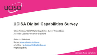 UCISA Digital Capabilities Survey
Gillian Fielding, UCISA Digital Capabilities Survey Project Lead
Associate Lecturer, University of Salford
Slides on Slideshare
Survey: www.ucisa.ac.uk/digcap
g_fielding | g.fielding103@salford.ac.uk
#digitalcapability
 