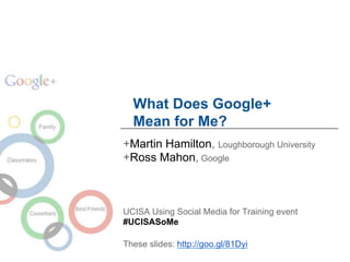 What Does Google+
  Mean for Me?
+Martin Hamilton, Loughborough University
+Ross Mahon, Google



UCISA Using Social Media for Training event
#UCISASoMe

These slides: http://goo.gl/81Dyi
 
