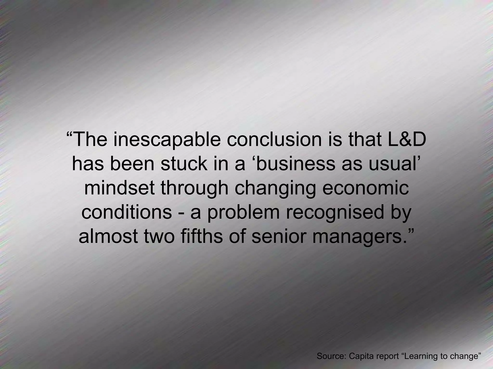 “The inescapable conclusion is that L&D has been stuck in a ‘business as usual’ mindset through changing economic conditions - a problem recognised by almost two fifths of senior managers.”Source: Capita report “Learning to change”