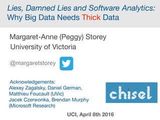 Lies, Damned Lies and Software Analytics:
Why Big Data Needs Thick Data
Margaret-Anne (Peggy) Storey
University of Victoria
@margaretstorey
Presented at UCI, Irvine, April 2016 and
ACM SIGSOFT Webinar, May 4th 2016
 