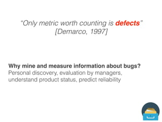 Mining software repositories
“We have all this data, the problem is what to
do with it.” [A Software Engineering Researcher]
Mining Software Repositories (MSR) conference
series established in 2004
“Outcroppings of past human behaviour.”
[McGrath]
 