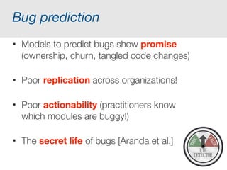 Data, data, everywhere…
Program data: runtime traces, program logs,
system events, failure logs, performance logs,
continuous deployment,…
User data: usage logs, user surveys, user forums,
A/B testing, Twitter, blogs, …
Development data: source code versions, bug
data, check-in information, test cases and results,
communication between developers, social media
 