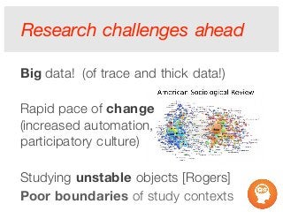 Research challenges ahead
Big data! (of trace and thick data!)
Rapid pace of change
(increased automation,
participatory culture)
Studying unstable objects [Rogers]
Poor boundaries of study contexts
 