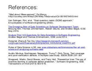References:
“Mad about Measurement”, De Marco,
http://ca.wiley.com/WileyCDA/WileyTitle/productCd-0818676450.html
Van Solingen, Rini, et al. "Goal question metric (GQM) approach."
Encyclopedia of software engineering (2002).
The Emerging Role of Data Scientists on Software Development Team,
Miryung Kim, Thomas Zimmermann, Robert DeLine, and Andrew Begel, ICSE
May 2016.
Analyze This! 145 Questions for Data Scientists in Software Engineering,
Andrew Begel and Thomas Zimmermann, ICSE June 2014.
Dongmei Zhang & Tao Xie, http://research.microsoft.com/en-
us/groups/sa/softwareanalyticsinpractice_minitutorial_icse2012.pdf
Rules of Data Science in SE, see www.slideshare.net/timmenzies/the-art-and-
science-of-analyzing-software-data
Audris Mockus, Nachiappan Nagappan, Trung T. Dinh-Trong, Test coverage
and post-verification defects: A multiple case study. ESEM 2009: 291-301
Shepperd, Martin, David Bowes, and Tracy Hall. "Researcher bias: The use of
machine learning in software defect prediction." Software Engineering, IEEE
Transactions on 40.6 (2014): 603-616.
 