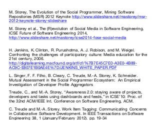 M. Storey, The Evolution of the Social Programmer, Mining Software
Repositories (MSR) 2012 Keynote http://www.slideshare.net/mastorey/msr-
2012-keynote-storey-slideshare
M. Storey et al., The (R)evolution of Social Media in Software Engineering,
ICSE Future of Software Engineering 2014,
http://www.slideshare.net/mastorey/icse2014-fose-social-media
H. Jenkins, K. Clinton, R. Purushotma, A. J. Robison, and M. Weigel.
Confronting the challenges of participatory culture: Media education for the
21st century, 2006.
http://digitallearning.macfound.org/atf/cf/%7B7E45C7E0-A3E0-4B89-
AC9C-E807E1B0AE4E%7D/JENKINS_WHITE_PAPER.PDF
L. Singer, F. F. Filho, B. Cleary, C. Treude, M.-A. Storey, K. Schneider.
Mutual Assessment in the Social Programmer Ecosystem: An Empirical
Investigation of Developer Profile Aggregators
Treude, C., and M.-A. Storey, “Awareness 2.0: staying aware of projects,
developers and tasks using dashboards and feeds,” in ICSE’10: Proc. of
the 32nd ACM/IEEE Int. Conference on Software Engineering, ACM.
C. Treude and M.-A. Storey. Work Item Tagging: Communicating Concerns
in Collaborative Software Development. In IEEE Transactions on Software
Engineering 38, 1 (January/February 2012). pp. 19-34
 