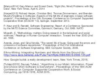 [Marcus2014] Gary Marcus and Ernest Davis, "Eight (No, Nine!) Problems with Big
Data", New York Times, April 6, 2014
[Harper2013] Richard Harper, Christian Bird, Thomas Zimmermann, and Brendan
Murphy"Dwelling in Software: Aspects of the felt-life of engineers in large software
projects", Proceedings of the 13th European Conference on Computer Supported
Cooperative Work (ECSCW '13), Springer, September 2013.
P. Naur and B. Randell. Software Engineering: Report of a Conference Sponsored
by the NATO Science Committee, Garmisch, Germany, Oct.1968. NATO
Mcgrath, E. "Methodology matters: Doing research in the behavioral and social
sciences." Readings in Human-Computer Interaction: Toward the Year 2000 (2nd
ed. 1995.
Aranda, Jorge, and Gina Venolia. "The secret life of bugs: Going past the errors and
omissions in software repositories." Proceedings of the 31st International
Conference on Software Engineering. IEEE Computer Society, 2009.
Ethno-Mining: Integrating Numbers and Words from the Ground Up:
http://www.eecs.berkeley.edu/Pubs/TechRpts/2006/EECS-2006-125.pdf
How Google builds a really development team, New York Times, 2016.
[Tufekci2015] Zeynep Tufekci, "Algorithms in our Midst: Information, Power
and Choice when Software is Everywhere", Proceedings of the 18th ACM
Conference on Computer Supported Cooperative Work & Social
Computing, pp.1918-1918, ACM 2015.
 