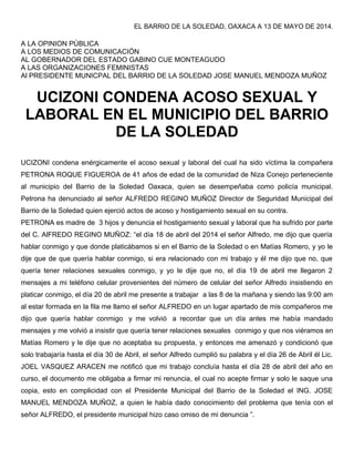 EL BARRIO DE LA SOLEDAD, OAXACA A 13 DE MAYO DE 2014.
A LA OPINION PÚBLICA
A LOS MEDIOS DE COMUNICACIÓN
AL GOBERNADOR DEL ESTADO GABINO CUE MONTEAGUDO
A LAS ORGANIZACIONES FEMINISTAS
Al PRESIDENTE MUNICPAL DEL BARRIO DE LA SOLEDAD JOSE MANUEL MENDOZA MUÑOZ
UCIZONI CONDENA ACOSO SEXUAL Y
LABORAL EN EL MUNICIPIO DEL BARRIO
DE LA SOLEDAD
UCIZONI condena enérgicamente el acoso sexual y laboral del cual ha sido víctima la compañera
PETRONA ROQUE FIGUEROA de 41 años de edad de la comunidad de Niza Conejo perteneciente
al municipio del Barrio de la Soledad Oaxaca, quien se desempeñaba como policía municipal.
Petrona ha denunciado al señor ALFREDO REGINO MUÑOZ Director de Seguridad Municipal del
Barrio de la Soledad quien ejerció actos de acoso y hostigamiento sexual en su contra.
PETRONA es madre de 3 hijos y denuncia el hostigamiento sexual y laboral que ha sufrido por parte
del C. AlFREDO REGINO MUÑOZ: “el día 18 de abril del 2014 el señor Alfredo, me dijo que quería
hablar conmigo y que donde platicábamos si en el Barrio de la Soledad o en Matías Romero, y yo le
dije que de que quería hablar conmigo, si era relacionado con mi trabajo y él me dijo que no, que
quería tener relaciones sexuales conmigo, y yo le dije que no, el día 19 de abril me llegaron 2
mensajes a mi teléfono celular provenientes del número de celular del señor Alfredo insistiendo en
platicar conmigo, el día 20 de abril me presente a trabajar a las 8 de la mañana y siendo las 9:00 am
al estar formada en la fila me llamo el señor ALFREDO en un lugar apartado de mis compañeros me
dijo que quería hablar conmigo y me volvió a recordar que un día antes me había mandado
mensajes y me volvió a insistir que quería tener relaciones sexuales conmigo y que nos viéramos en
Matías Romero y le dije que no aceptaba su propuesta, y entonces me amenazó y condicionó que
solo trabajaría hasta el día 30 de Abril, el señor Alfredo cumplió su palabra y el día 26 de Abril él Lic.
JOEL VASQUEZ ARACEN me notificó que mi trabajo concluía hasta el día 28 de abril del año en
curso, el documento me obligaba a firmar mi renuncia, el cual no acepte firmar y solo le saque una
copia, esto en complicidad con el Presidente Municipal del Barrio de la Soledad el ING. JOSE
MANUEL MENDOZA MUÑOZ, a quien le había dado conocimiento del problema que tenía con el
señor ALFREDO, el presidente municipal hizo caso omiso de mi denuncia ”.
 