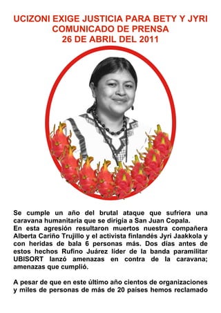 UCIZONI EXIGE JUSTICIA PARA BETY Y JYRI
        COMUNICADO DE PRENSA
          26 DE ABRIL DEL 2011




Se cumple un año del brutal ataque que sufriera una
caravana humanitaria que se dirigía a San Juan Copala.
En esta agresión resultaron muertos nuestra compañera
Alberta Cariño Trujillo y el activista finlandés Jyri Jaakkola y
con heridas de bala 6 personas más. Dos días antes de
estos hechos Rufino Juárez líder de la banda paramilitar
UBISORT lanzó amenazas en contra de la caravana;
amenazas que cumplió.

A pesar de que en este último año cientos de organizaciones
y miles de personas de más de 20 países hemos reclamado
 