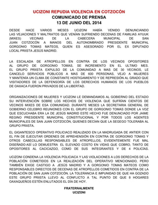 UCIZONI REPUDIA VIOLENCIA EN COTZOCÓN
COMUNICADO DE PRENSA
13 DE JUNIO DEL 2014
DESDE HACE VARIOS MESES UCIZONI HABÍA VENIDO DENUNCIANDO
LAS VEJACIONES Y MALTRATOS QUE VENÍAN SUFRIENDO DECENAS DE FAMILIAS AYUUK
(MIXES) VECINAS DE LA CABECERA MUNICIPAL DE SAN
JUAN COTZOCÓN A MANOS DEL AUTONOMBRADO PRESIDENTE MUNICIPAL
GORGONIO TOMAS MATEOS, QUIEN ES ASESORADO POR EL EX DIPUTADO
LOCAL PRIISTA JESÚS MADRID.
LA ESCALADA DE ATROPELLOS EN CONTRA DE LOS VECINOS OPOSITORES
AL GRUPO DE GORGONIO TOMAS, SE INCREMENTO EN EL ULTIMO MES.
EL GRUPO PRIISTA EXPULSO DE LA COMUNIDAD A MAS DE 30 VECINOS, LE
CANCELO SERVICIOS PÚBLICOS A MAS DE 600 PERSONAS, VEJO A MUJERES
Y MANTENÍA UN CLIMA DE CONSTANTE HOSTIGAMIENTO Y DE REPRESIÓN AL GRADO QUE
VISITADORES DE LA DEFENSORÍA DE LOS DERECHOS HUMANOS DE LOS PUEBLOS
DE OAXACA FUERON PRIVADOS DE LA LIBERTAD.
ORGANIZACIONES DE MUJERES Y UCIZONI LE DEMANDAMOS AL GOBIERNO DEL ESTADO
SU INTERVENCIÓN SOBRE LOS HECHOS DE VIOLENCIA QUE SUFRÍAN CIENTOS DE
VECINOS MIXES DE ESA COMUNIDAD. DURANTE MESES LA SECRETARIA GENERAL DE
GOBIERNO CELEBRO REUNIONES CON EL GRUPO DE GORGONIO TOMAS DONDE LA VOZ
QUE ESCUCHABA ERA LA DE JESÚS MADRID ESTE HECHO FUE DENUNCIADO POR JAIME
REGINO PRESIDENTE MUNICIPAL CONSTITUCIONAL Y POR TODOS LOS AGENTES
MUNICIPALES DE SAN JUAN COTZOCÓN, QUIENES DECÍAN QUE LA SEGEGO TOLERABA AL
GRUPO PRIISTA.
EL GIGANTESCO OPERATIVO POLICIACO REALIZADO EN LA MADRUGADA DE ANTIER CON
EL FIN DE EJECUTAR ORDENES DE APREHENSIÓN EN CONTRA DE GORGONIO TOMAS Y
OTROS CABECILLAS RESPONSABLES DE ATROPELLOS, EVIDENTEMENTE FUE MAL
DISEÑADO ASÍ LO DEMUESTRA EL ELEVADO COSTO EN VIDAS QUE COBRO, TANTO DE
OPOSITORES AL CACICAZGO, COMO DE SUS INTEGRANTES Y DE 4 POLICÍAS.
UCIZONI CONDENA LA VIOLENCIA POLICIACA Y LAS VIOLACIONES A LOS DERECHOS DE LA
POBLACIÓN COMETIDOS EN LA REALIZACIÓN DEL OPERATIVO MENCIONADO, PERO
TAMBIÉN EXIGE CASTIGO A JESÚS MADRID Y A GORGONIO TOMAS MATEOS COMO
RESPONSABLES DIRECTOS DE DECENAS DE ATROPELLOS COMETIDOS EN CONTRA DE LA
POBLACIÓN DE SAN JUAN COTZOCÓN. LA TOLERANCIA E IMPUNIDAD DE QUE HA GOZADO
ESTE GRUPO PRIISTA LLEVO AL CONFLICTO A TAL PUNTO DE QUE 8 HOGARES
OAXAQUEÑOS ESTÉN ENLUTADOS EL DÍA DE HOY.
FRATERNALMENTE
UCIZONI
 