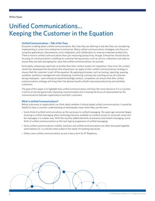 © 2009 Aspect Software, Inc. All Rights Reserved.
Unified Communications – Talk of the Town
Everyone is talking about unified communications. But, how they are defining it and why they are considering
implementing it varies from enterprise to enterprise. Many unified communications strategies only focus on
using the applications, like presence, voice integration, and collaboration to improve employee productivity.
There’s more to unified communications than just improving productivity, though. Enterprises should also be
focusing on communications—enabling its customer-facing process, such as service, collections and sales to
ensure they are fully leveraging the value that unified communications can provide.
Fortunately, enterprises need look no further than their contact centers for inspiration. Over time, the contact
center has developed the disciplines that enterprises can apply to their unified communications strategy to
ensure that the customer is part of the equation. By applying processes, such as routing, reporting, queuing,
workflow, workforce management and scheduling, monitoring, training and coaching across all customer-
facing employees – even enterprise-based knowledge workers, companies can ensure that their unified
communications strategy will bring them the desired results of both improved productivity and satisfied
customers.
The goal of this paper is to highlight how unified communications will have the most relevance if it is couched
in terms of not just generically improving communications but in having the focus of improvement be the
communications between organizations and their customers.
What is Unified Communications?
Before a business or organization can think about whether it should adopt unified communications, it would be
helpful to have a common understanding of what people mean when they use the term.
Some think of unified communications as the successor to unified messaging. Ten years ago voicemail began-
evolving to unified messaging when technology became available to combine access to voicemail, email and
fax messages in a simpler way. With the recently added elements of presence and instant messaging, some
think of unified communications as the next logical progression of unified messaging.
Since unified communications mobility solutions and unified communications are often discussed together,-
some believe UC is a solution best suited to the needs of traveling executives.
Others view unified communications as just a fancy term for IP Telephony.-
White Paper
Unified Communications…
Keeping the Customer in the Equation
1
 