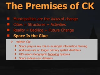 Municipalities are the  locus  of change Cities = Structures + Activities Reality = Backlog + Future Change Space Is the Glue Middle-out = Top-down + Bottom-up Government only has 5 (or so) tools for implementation The Premises of CK within CK: Space plays a key role in municipal information farming Addresses are no longer primary spatial identifiers GIS means Geographic  Indexing  Systems Space indexes our datasets 