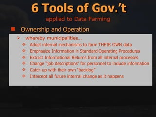 Ownership and Operation Regulation Incentives/Disincentives Education and Information Right swapping Mitigation and Compensation 6 Tools of Gov.’t whereby municipalities… Adopt internal mechanisms to farm THEIR OWN data Emphasize Information in Standard Operating Procedures Extract Informational Returns from all internal processes Change “job descriptions” for personnel to include information Catch up with their own “backlog” Intercept all future internal change as it happens applied to Data Farming 
