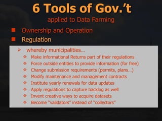 Ownership and Operation Regulation Incentives/Disincentives Education and Information Right swapping Mitigation and Compensation 6 Tools of Gov.’t applied to Data Farming whereby municipalities… Make informational Returns part of their regulations Force outside entities to provide information (for free) Change submission requirements (permits, plans…) Modify maintenance and management contracts Institute yearly renewals for data updates Apply regulations to capture backlog as well Invent creative ways to acquire datasets Become “validators” instead of “collectors” 