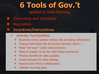 Ownership and Operation Regulation Incentives/Disincentives Education and Information Right swapping Mitigation and Compensation 6 Tools of Gov.’t applied to Data Farming whereby municipalities… Routinely entice outside entities into providing information Change submission fee structures (permits, plans…) Make “old ways” costly (disincentives) Make it cheaper to do the right thing (incentives) Provide benefits for data updates Invent bonuses for data backlog Reward and enforce collaboration Validate incoming data 
