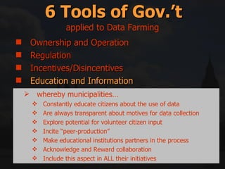 Ownership and Operation Regulation Incentives/Disincentives Education and Information Right swapping Mitigation and Compensation 6 Tools of Gov.’t applied to Data Farming whereby municipalities… Constantly educate citizens about the use of data Are always transparent about motives for data collection Explore potential for volunteer citizen input Incite “peer-production” Make educational institutions partners in the process Acknowledge and Reward collaboration Include this aspect in ALL their initiatives 