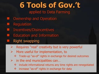 Ownership and Operation Regulation Incentives/Disincentives Education and Information Right swapping Mitigation and Compensation 6 Tools of Gov.’t applied to Data Farming Requires “real” creativity but is very powerful More useful for implementation, to Trade-up “as-of” rights in exchange for desired outcomes in the end municipalities can… include informational returns any time rights are renegotiated increase “as-of” rights in exchange for data 