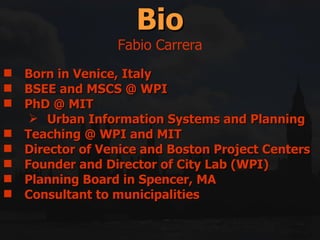 Born in Venice, Italy  BSEE and MSCS @ WPI  PhD @ MIT Urban Information Systems and Planning  Teaching @ WPI and MIT Director of Venice and Boston Project Centers Founder and Director of City Lab (WPI) Planning Board in Spencer, MA Consultant to municipalities Bio Fabio Carrera 