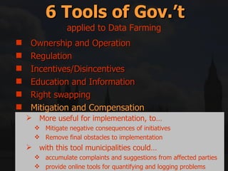Ownership and Operation Regulation Incentives/Disincentives Education and Information Right swapping Mitigation and Compensation 6 Tools of Gov.’t applied to Data Farming More useful for implementation, to… Mitigate negative consequences of initiatives Remove final obstacles to implementation with this tool municipalities could… accumulate complaints and suggestions from affected parties provide online tools for quantifying and logging problems 