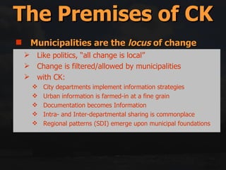 Municipalities are the  locus  of change Cities = Structures + Activities Reality = Backlog + Future Change Space Is the Glue Middle-out = Top-down + Bottom-up Government only has 5 (or so) tools for implementation The Premises of CK Like politics, “all change is local” Change is filtered/allowed by municipalities with CK: City departments implement information strategies Urban information is farmed-in at a fine grain Documentation becomes Information Intra- and Inter-departmental sharing is commonplace Regional patterns (SDI) emerge upon municipal foundations 