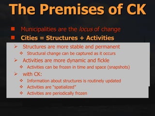 Municipalities are the  locus  of change Cities = Structures + Activities Reality = Backlog + Future Change Space Is the Glue Middle-out = Top-down + Bottom-up Government only has 5 (or so) tools for implementation The Premises of CK “ The Fundamental problem is to decide what the form of a human settlement consists of  […]  […] the chosen ground is  the spatiotemporal distribution of human actions and the physical things which are the context of those actions […]”.   Lynch,  Good City Form , p. 48  Structures are more stable and permanent Structural change can be captured as it occurs Activities are more dynamic and fickle Activities can be frozen in time and space (snapshots) with CK: Information about structures is routinely updated Activities are “spatialized” Activities are periodically frozen 
