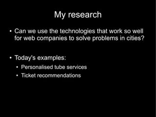 My research
●   Can we use the technologies that work so well
    for web companies to solve problems in cities?

●   Today's examples:
    ●   Personalised tube services
    ●   Ticket recommendations
 