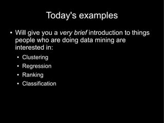 Today's examples
●   Will give you a very brief introduction to things
    people who are doing data mining are
    interested in:
    ●   Clustering
    ●   Regression
    ●   Ranking
    ●   Classification
 