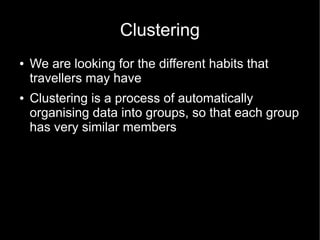 Clustering
●   We are looking for the different habits that
    travellers may have
●   Clustering is a process of automatically
    organising data into groups, so that each group
    has very similar members
 