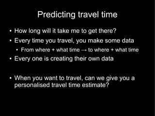 Predicting travel time
●   How long will it take me to get there?
●   Every time you travel, you make some data
    ●   From where + what time → to where + what time
●   Every one is creating their own data

●   When you want to travel, can we give you a
    personalised travel time estimate?
 