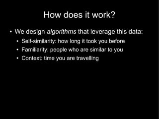 How does it work?
●   We design algorithms that leverage this data:
    ●   Self-similarity: how long it took you before
    ●   Familiarity: people who are similar to you
    ●   Context: time you are travelling
 