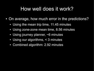 How well does it work?
●   On average, how much error in the predictions?
    ●   Using the mean trip time, 11.45 minutes
    ●   Using zone-zone mean time, 8.56 minutes
    ●   Using journey planner, ~6 minutes
    ●   Using our algorithms, < 3 minutes
    ●   Combined algorithm: 2.92 minutes
 