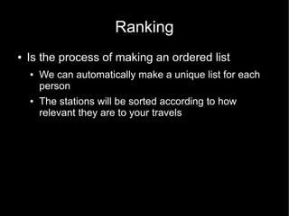 Ranking
●   Is the process of making an ordered list
    ●   We can automatically make a unique list for each
        person
    ●   The stations will be sorted according to how
        relevant they are to your travels
 