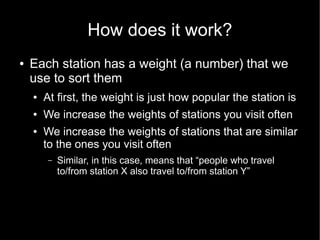How does it work?
●   Each station has a weight (a number) that we
    use to sort them
    ●   At first, the weight is just how popular the station is
    ●   We increase the weights of stations you visit often
    ●   We increase the weights of stations that are similar
        to the ones you visit often
         –   Similar, in this case, means that “people who travel
             to/from station X also travel to/from station Y”
 
