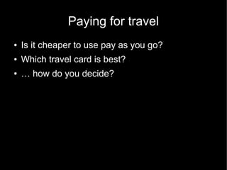 Paying for travel
●   Is it cheaper to use pay as you go?
●   Which travel card is best?
●   … how do you decide?
 