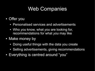 Web Companies
●   Offer you
    ●   Personalised services and advertisements
    ●   Who you know, what you are looking for,
        recommendations for what you may like
●   Make money by
    ●   Doing useful things with the data you create
    ●   Selling advertisements, giving recommendations
●   Everything is centred around “you”
 
