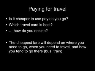 Paying for travel
●   Is it cheaper to use pay as you go?
●   Which travel card is best?
●   … how do you decide?

●   The cheapest fare will depend on where you
    need to go, when you need to travel, and how
    you tend to go there (bus, train)
 