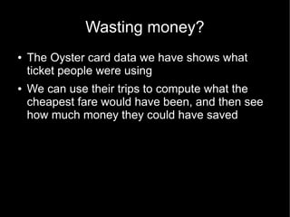 Wasting money?
●   The Oyster card data we have shows what
    ticket people were using
●   We can use their trips to compute what the
    cheapest fare would have been, and then see
    how much money they could have saved
 
