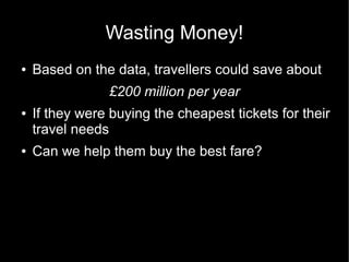 Wasting Money!
●   Based on the data, travellers could save about
                £200 million per year
●   If they were buying the cheapest tickets for their
    travel needs
●   Can we help them buy the best fare?
 