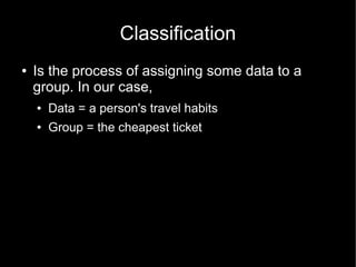 Classification
●   Is the process of assigning some data to a
    group. In our case,
    ●   Data = a person's travel habits
    ●   Group = the cheapest ticket
 