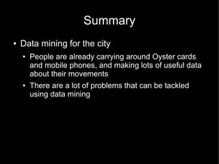 Summary
●   Data mining for the city
    ●   People are already carrying around Oyster cards
        and mobile phones, and making lots of useful data
        about their movements
    ●   There are a lot of problems that can be tackled
        using data mining
 