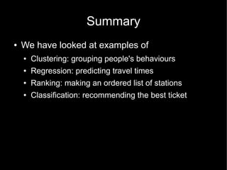Summary
●   We have looked at examples of
    ●   Clustering: grouping people's behaviours
    ●   Regression: predicting travel times
    ●   Ranking: making an ordered list of stations
    ●   Classification: recommending the best ticket
 