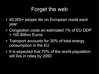 Forget the web
●   40,000+ people die on European roads each
    year
●   Congestion costs an estimated 1% of EU GDP
    = 100 Billion Euros
●   Transport accounts for 30% of total energy
    consumption in the EU
●   It is expected that 70% of the world population
    will live in cities by 2050
 
