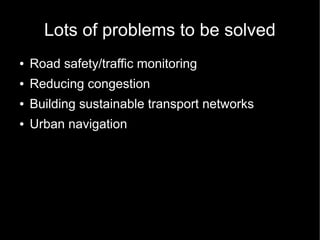 Lots of problems to be solved
●   Road safety/traffic monitoring
●   Reducing congestion
●   Building sustainable transport networks
●   Urban navigation
 