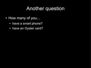 Another question
●   How many of you...
    ●   have a smart phone?
    ●   have an Oyster card?
 