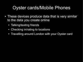 Oyster cards/Mobile Phones
●   These devices produce data that is very similar
    to the data you create online
    ●   Talking/texting friends
    ●   Checking in/rating to locations
    ●   Travelling around London with your Oyster card
 