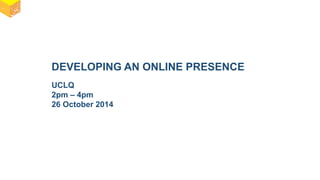 DEVELOPING AN ONLINE PRESENCE 
UCLQ 
2pm – 4pm 
26 October 2014 
 
