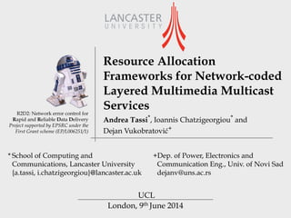 London, 9th June 2014
R2D2: Network error control for
Rapid and Reliable Data Delivery
Project supported by EPSRC under the
First Grant scheme (EP/L006251/1)
Resource Allocation
Frameworks for Network-coded
Layered Multimedia Multicast
Services
UCL
Andrea Tassi*, Ioannis Chatzigeorgiou* and 
Dejan Vukobratović+
+Dep. of Power, Electronics and
Communication Eng., Univ. of Novi Sad
dejanv@uns.ac.rs
* School of Computing and
Communications, Lancaster University  
{a.tassi, i.chatzigeorgiou}@lancaster.ac.uk
 
