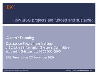 How JISC projects are funded and sustained Alastair Dunning Digitisation Programme Manager  JISC (Joint Information Systems Committee)  a.dunning@jisc.ac.uk, 0203 006 6065 UCL Presentation, 20 th  November 2009 
