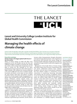 The Lancet Commissions




Lancet and University College London Institute for
Global Health Commission
Managing the health eﬀects of
climate change
Anthony Costello, Mustafa Abbas, Adriana Allen, Sarah Ball, Sarah Bell, Richard Bellamy, Sharon Friel, Nora Groce, Anne Johnson, Maria Kett,
Maria Lee, Caren Levy, Mark Maslin, David McCoy, Bill McGuire, Hugh Montgomery, David Napier, Christina Pagel, Jinesh Patel, Jose Antonio
Puppim de Oliveira, Nanneke Redclift, Hannah Rees, Daniel Rogger, Joanne Scott, Judith Stephenson, John Twigg, Jonathan Wolﬀ, Craig Patterson*

Executive summary                                                       increase carbon biosequestration through reforestation                   Lancet 2009; 373: 1693–733
Climate change is the biggest global health threat of                   and improved agricultural practices. The recognition by                  See Perspectives page 1669
the 21st century                                                        governments and electorates that climate change has                      Institute for Global Health
Eﬀects of climate change on health will aﬀect most                      enormous health implications should assist the advocacy                  (Prof A Costello FRCPCH,
populations in the next decades and put the lives and                   and political change needed to tackle both mitigation and                S Ball BSc, C Patterson LLB);
                                                                                                                                                 UCL Medical School
wellbeing of billions of people at increased risk. During               adaptation.                                                              (M Abbas, J Patel BSc);
this century, earth’s average surface temperature rises are               Management of the health eﬀects of climate change                      Development Planning Unit
likely to exceed the safe threshold of 2°C above                        will require inputs from all sectors of government and                   (A Allen PhD, C Levy MA,
preindustrial average temperature. Rises will be greater at             civil society, collaboration between many academic                       J A Puppim de Oliveira PhD);
                                                                                                                                                 Department of Civil,
higher latitudes, with medium-risk scenarios predicting                 disciplines, and new ways of international cooperation                   Environmental, and Geomatic
2–3°C rises by 2090 and 4–5°C rises in northern Canada,                 that have hitherto eluded us. Involvement of local                       Engineering (S Bell PhD);
Greenland, and Siberia. In this report, we have outlined                communities in monitoring, discussing, advocating,                       Department of Political Science
the major threats—both direct and indirect—to global                    and assisting with the process of adaptation will be                     (Prof R Bellamy PhD);
                                                                                                                                                 Department of Epidemiology
health from climate change through changing patterns of                 crucial. An integrated and multidisciplinary approach to                 and Public Health (S Friel PhD);
disease, water and food insecurity, vulnerable shelter and              reduce the adverse health eﬀects of climate change                       Leonard Cheshire Disability and
human settlements, extreme climatic events, and                         requires at least three levels of action. First, policies                Inclusive Development Centre
population growth and migration. Although vector-borne                  must be adopted to reduce carbon emissions and to                        (Prof N Groce PhD, M Kett PhD);
                                                                                                                                                 Division of Population Health
diseases will expand their reach and death tolls, especially            increase carbon biosequestration, and thereby slow                       (Prof A Johnson MD); Faculty of
among elderly people, will increase because of heatwaves,               down global warming and eventually stabilise                             Laws (Prof M Lee LLM,
the indirect eﬀects of climate change on water, food                    temperatures. Second, action should be taken on the                      Prof J Scott LLM); UCL
security, and extreme climatic events are likely to have the            events linking climate change to disease. Third,                         Environment Institute
                                                                                                                                                 (Prof M Maslin PhD); Centre for
biggest eﬀect on global health.                                         appropriate public health systems should be put into                     International Health and
  A new advocacy and public health movement is needed                   place to deal with adverse outcomes.                                     Development (D McCoy DrPH);
urgently to bring together governments, international                     While we must resolve the key issue of reliance on                     Aon Benﬁeld UCL Hazard
agencies, non-governmental organisations (NGOs), com-                   fossil fuels, we should acknowledge their contribution to                Research Centre
                                                                                                                                                 (Prof B McGuire PhD,
munities, and academics from all disciplines to adapt to                huge improvements in global health and development                       J Twigg PhD); Institute for
the eﬀects of climate change on health. Any adaptation                  over the past 100 years. In the industrialised world and                 Human Health and
should sit alongside the need for primary mitigation:                   richer parts of the developing world, fossil fuel energy                 Performance
reduction in greenhouse gas emissions, and the need to                  has contributed to a doubled longevity, dramatically                     (Prof H Montgomery MD);



www.thelancet.com Vol 373 May 16, 2009                                                                                                                                    1693
 