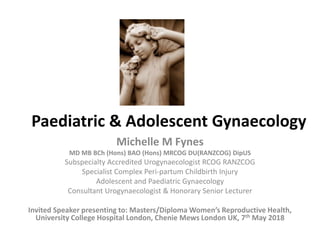 Paediatric & Adolescent Gynaecology
Michelle M Fynes
MD MB BCh (Hons) BAO (Hons) MRCOG DU(RANZCOG) DipUS
Subspecialty Accredited Urogynaecologist RCOG RANZCOG
Specialist Complex Peri-partum Childbirth Injury
Adolescent and Paediatric Gynaecology
Consultant Urogynaecologist & Honorary Senior Lecturer
Invited Speaker presenting to: Masters/Diploma Women’s Reproductive Health,
University College Hospital London, Chenie Mews London UK, 7th May 2018
 